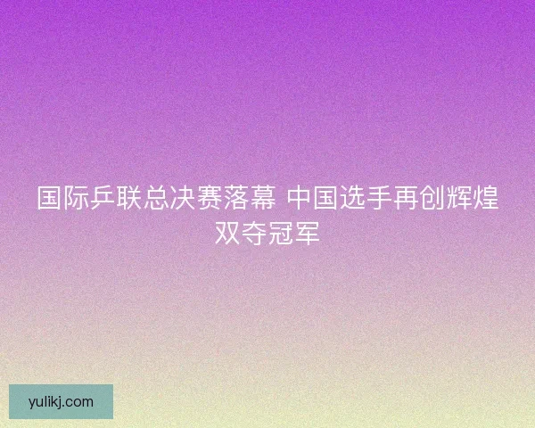 国际乒联总决赛落幕 中国选手再创辉煌双夺冠军