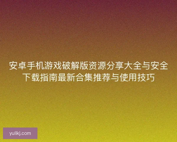 安卓手机游戏破解版资源分享大全与安全下载指南最新合集推荐与使用技巧