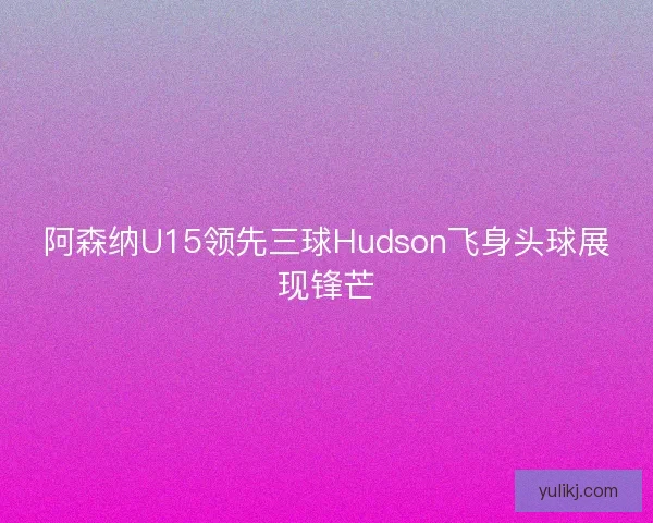 阿森纳U15领先三球Hudson飞身头球展现锋芒